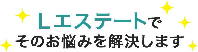 Lエステートで そのお悩みを解決します